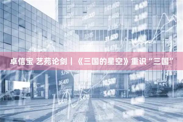 卓信宝 艺苑论剑｜《三国的星空》重识“三国”