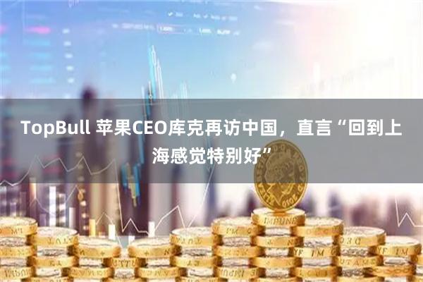 TopBull 苹果CEO库克再访中国，直言“回到上海感觉特别好”