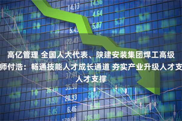 高亿管理 全国人大代表、陕建安装集团焊工高级技师付浩：畅通技能人才成长通道 夯实产业升级人才支撑